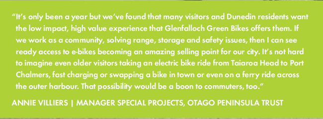 It’s only been a year but we’ve found that many visitors and Dunedin residents want the low impact, high value experience that Glenfalloch Green Bikes offers them. If we work as a community, solving range, storage and safety issues, then I can see ready access to e-bikes becoming an amazing selling point for our city. It’s not hard to imagine even older visitors taking an electric bike ride from Taiaroa Head to Port Chalmers, fast charging or swapping a bike in town or even on a ferry ride across the outer harbour. That possibility would be a boon to commuters, too.”ANNIE VILLIERS | MANAGER SPECIAL PROJECTS, OTAGO PENINSULA TRUST