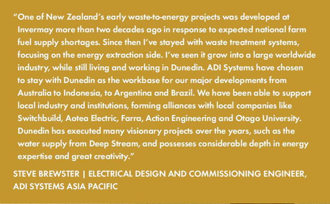 One of New Zealand’s early waste-to-energy projects was developed at Invermay more than two decades ago in response to expected national farm fuel supply shortages. Since then I’ve stayed with waste treatment systems, focusing on the energy extraction side. I’ve seen it grow into a large worldwide industry, while still living and working in Dunedin. ADI Systems have chosen to stay with Dunedin as the workbase for our major developments from Australia to Indonesia, to Argentina and Brazil. We have been able to support local industry and institutions, forming alliances with local companies like Switchbuild, Aotea Electric, Farra, Action Engineering and Otago University. Dunedin has executed many visionary projects over the years, such as the water supply from Deep Stream, and possesses considerable depth in energy expertise and great creativity.”STEVE BREWSTER | ELECTRICAL DESIGN AND COMMISSIONING ENGINEER, ADI SYSTEMS ASIA PACIFIC