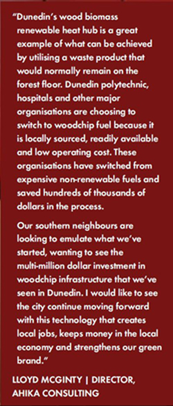 Dunedin’s wood biomass renewable heat hub is a great example of what can be achieved by utilising a waste product that would normally remain on the forest fl oor. Dunedin polytechnic, hospitals and other major organisations are choosing to switch to woodchip fuel because it is locally sourced, readily available and low operating cost. These organisations have switched from expensive non-renewable fuels and
  saved hundreds of thousands of dollars in the process. Our southern neighbours are looking to emulate what we’ve started, wanting to see the multi-million dollar investment in woodchip infrastructure that we’ve seen in Dunedin. I would like to see the city continue moving forward with this technology that creates local jobs, keeps money in the local economy and strengthens our green brand. -LLOYD MCGINTY | DIRECTOR, AHIKA CONSULTING