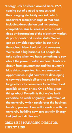 Energy Link has been around since 1996, coming out of a need to understand the changing electricity market, which underwent a major change at that time, including deregulation and increasing competition. Our business is now about a deep understanding of the electricity market, its participants and market data. We’ve got an enviable reputation in our niche throughout New Zealand and overseas. We’re not a big business but people do take notice when we have something to say about the power market and our clients are drawn from government and the country’s blue chip companies. And we see growth opportunities. Right now we’re developing a new web-based self-service model for large electricity consumers to find their best possible energy prices. One of the great things about Dunedin is that we’ve built expertise on work originally undertaken at the university which accelerates the business building process. I see collaboration with the university building new careers with Energy Link just as it did for me.”GREG SISE | MANAGING DIRECTOR, ENERGY LINK