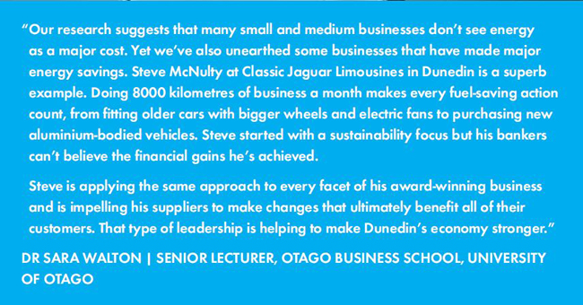 Our research suggests that many small and medium businesses don’t see energy as a major cost. Yet we’ve also unearthed some businesses that have made major energy savings. Steve McNulty at Classic Jaguar Limousines in Dunedin is a superb example. Doing 8000 kilometres of business a month makes every fuel-saving action count, from fitting older cars with bigger wheels and electric fans to purchasing new aluminium-bodied vehicles. Steve started with a sustainability focus but his bankers can’t believe the financial gains he’s achieved.  Steve is applying the same approach to every facet of his award-winning business and is impelling his suppliers to make changes that ultimately benefit all of their customers. That type of leadership is helping to make Dunedin’s economy stronger. - DR SARA WALTON |  SENIOR LECTURER, OTAGO BUSINESS SCHOOL, UNIVERSITY OF OTAGO