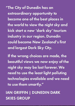 The City of Dunedin has an extraordinary opportunity to become one of the best places in the world to view the night sky and kick start a new ‘dark sky’ tourism industry in our region. Dunedin could become New Zealand’s first and largest Dark Sky City.  If the wrong choices are made, the beautiful views we now enjoy of the night sky may be lost forever. We need to use the least light polluting technologies available and we need to use them smartly. - IAN GRIFFIN | DUNEDIN DARK SKIES GROUP